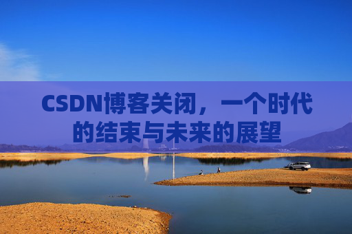 CSDN博客关闭，一个时代的结束与未来的展望