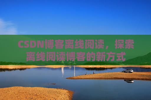 CSDN博客离线阅读,探索离线阅读博客的新方式